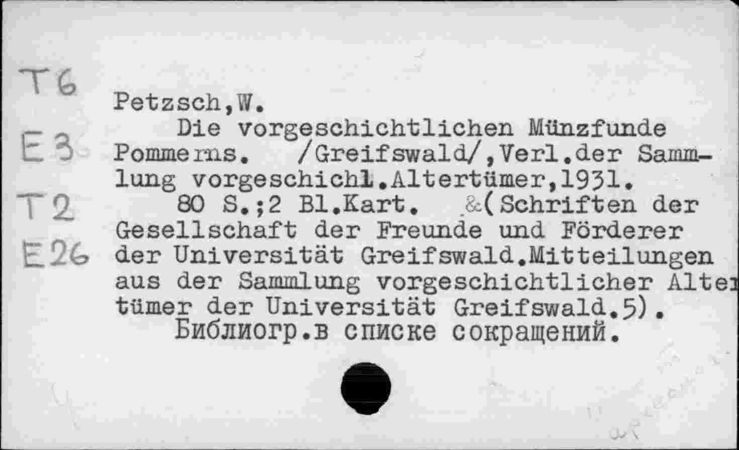 ﻿ЕВ
T 2.
Petzsch,W.
Die vorgeschichtlichen Münzfunde Pomme ins.	/Greif swald/>Verl.der Samm-
lung vorgeschichl.Altertümer,1931.
80 S.;2 Bl.Kart, .&(Schriften der Gesellschaft der Freunde und Förderer der Universität Greifswald.Mitteilungen aus der Sammlung vorgeschichtlicher Alte] tümer der Universität Greifswald.5).
Библиогр.в списке сокращений.